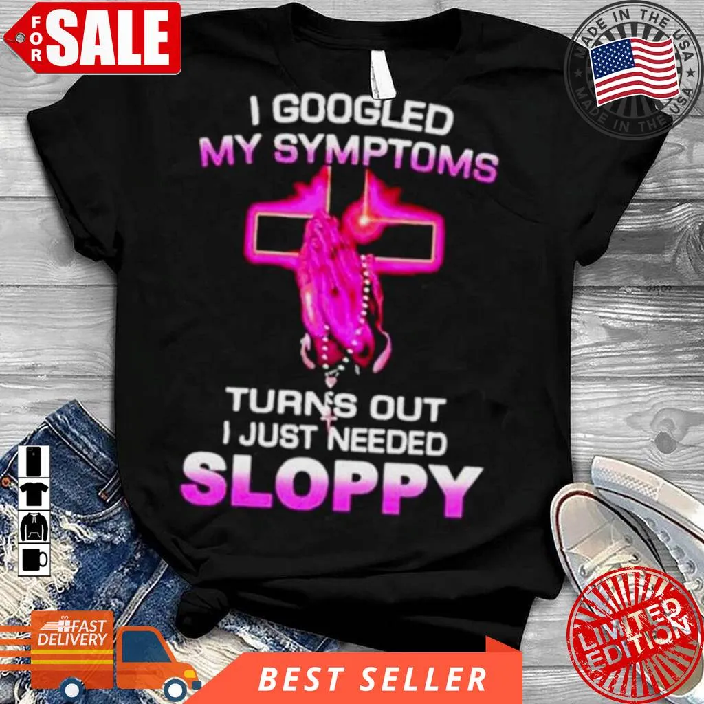 Love Shirt I Googled My Symptoms Turns Out I Just Need Sloppy Shirt Size up S to 4XL